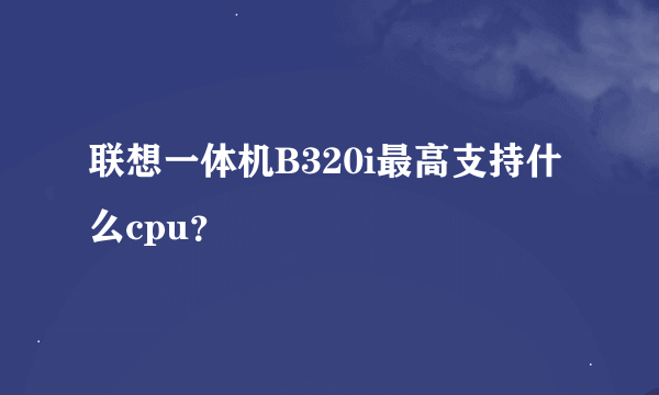 联想一体机B320i最高支持什么cpu？