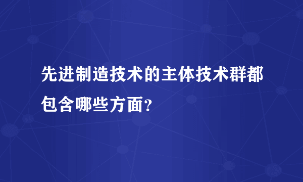 先进制造技术的主体技术群都包含哪些方面？