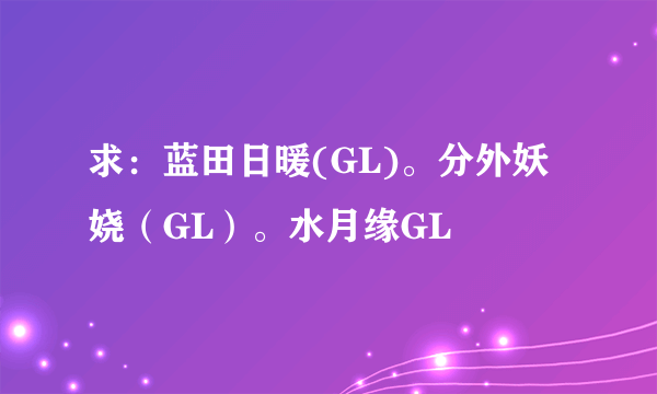 求：蓝田日暖(GL)。分外妖娆（GL）。水月缘GL