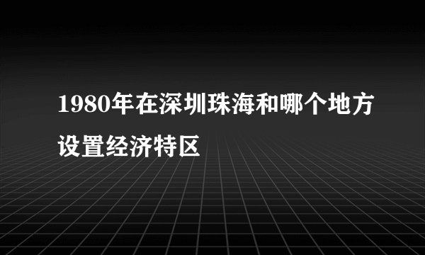 1980年在深圳珠海和哪个地方设置经济特区