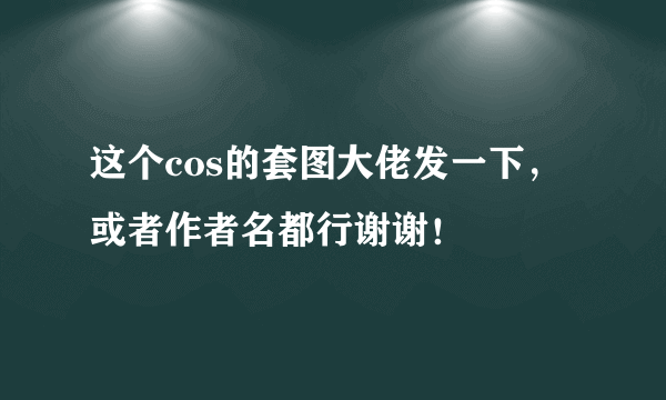 这个cos的套图大佬发一下，或者作者名都行谢谢！