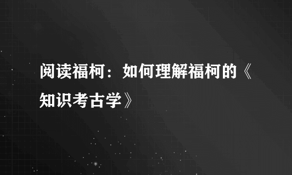 阅读福柯：如何理解福柯的《知识考古学》