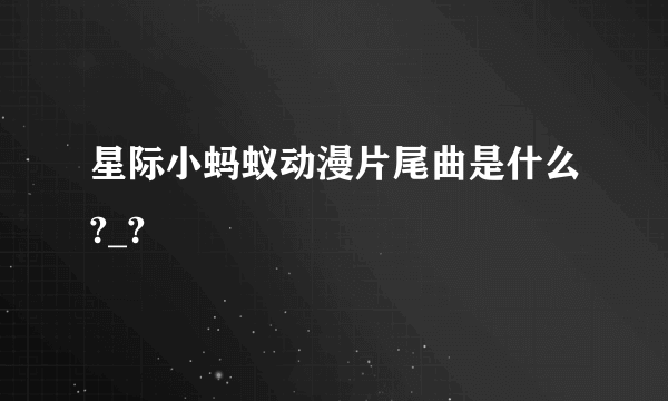 星际小蚂蚁动漫片尾曲是什么?_?