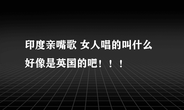 印度亲嘴歌 女人唱的叫什么 好像是英国的吧！！！