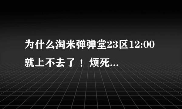 为什么淘米弹弹堂23区12:00就上不去了 ！烦死了！对了为什么12:00之前在的就能上啊！