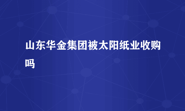 山东华金集团被太阳纸业收购吗