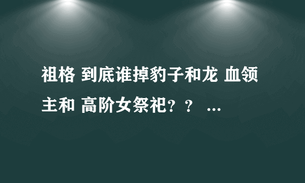 祖格 到底谁掉豹子和龙 血领主和 高阶女祭祀？？ 刷了好两个月了 一个也没见 难道是姿势不对？？？？