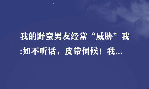 我的野蛮男友经常“威胁”我:如不听话，皮带伺候！我也非常想尝尝“皮带炒肉”的滋味，有挨过皮带的女生