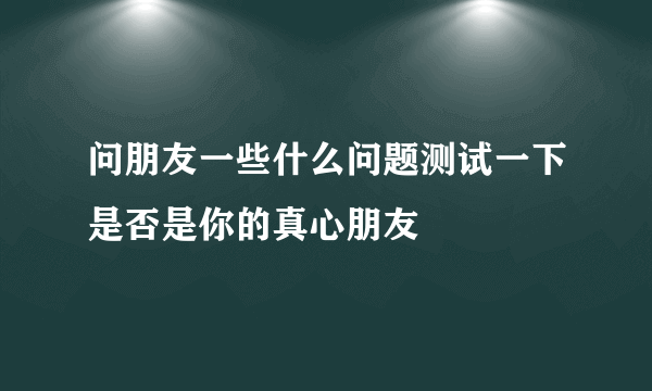 问朋友一些什么问题测试一下是否是你的真心朋友