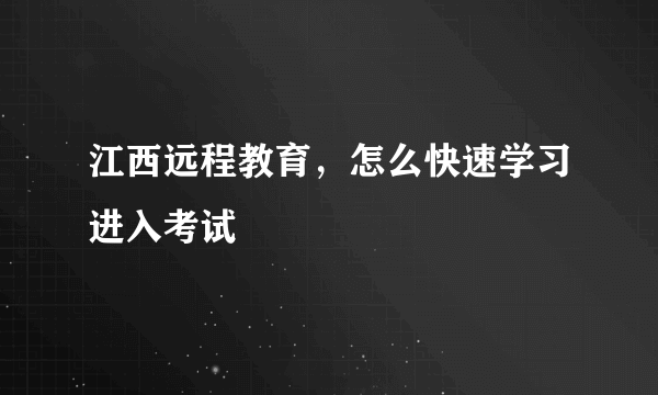 江西远程教育，怎么快速学习进入考试