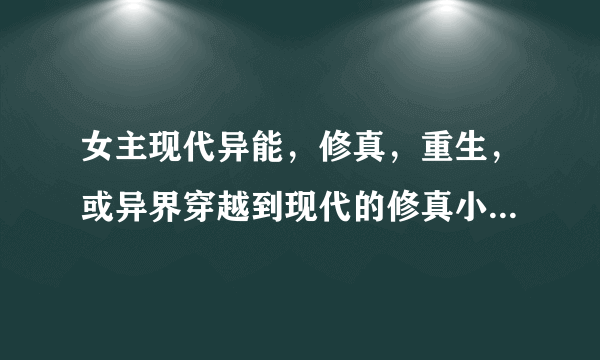 女主现代异能，修真，重生，或异界穿越到现代的修真小说，（医术，魔法，风水师）都可以，不过必须是现代