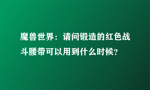 魔兽世界：请问锻造的红色战斗腰带可以用到什么时候？