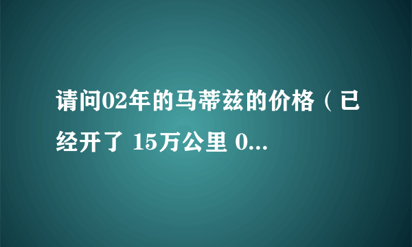 请问02年的马蒂兹的价格（已经开了 15万公里 0.8升 手动挡）？