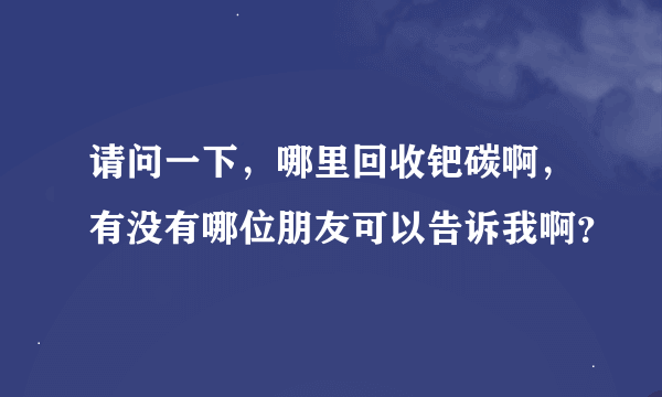 请问一下，哪里回收钯碳啊，有没有哪位朋友可以告诉我啊？