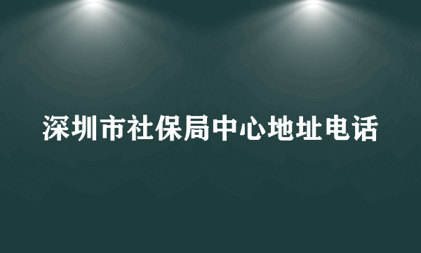 深圳市社保局中心地址电话