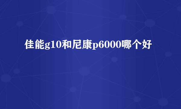 佳能g10和尼康p6000哪个好