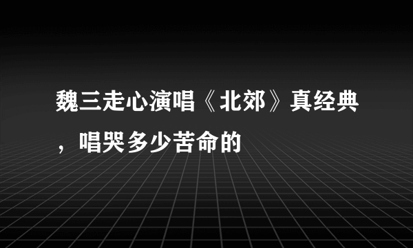 魏三走心演唱《北郊》真经典，唱哭多少苦命的