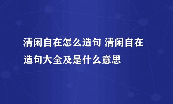 清闲自在怎么造句 清闲自在造句大全及是什么意思