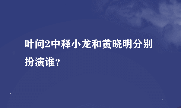 叶问2中释小龙和黄晓明分别扮演谁？