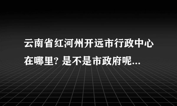 云南省红河州开远市行政中心在哪里? 是不是市政府呢？急求。。。。。。。。。。。。。