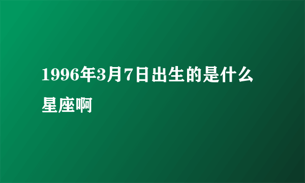 1996年3月7日出生的是什么星座啊