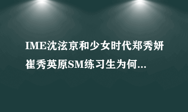 IME沈泫京和少女时代郑秀妍崔秀英原SM练习生为何沈泫京转到天娱？