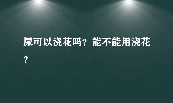 尿可以浇花吗？能不能用浇花？