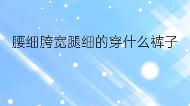 腰细胯宽腿细的穿什么裤子呢？腰粗腿粗胯宽的裤子什么样？