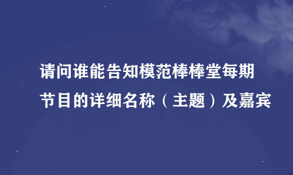 请问谁能告知模范棒棒堂每期节目的详细名称（主题）及嘉宾