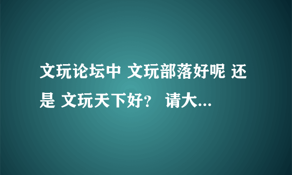 文玩论坛中 文玩部落好呢 还是 文玩天下好？ 请大家说说看？