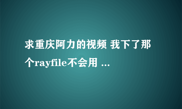 求重庆阿力的视频 我下了那个rayfile不会用 求高人指点 在线等！