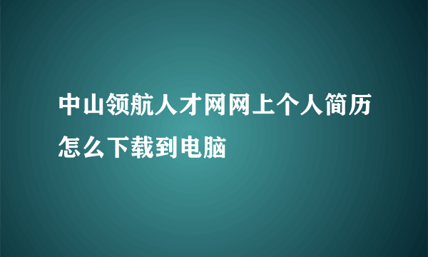 中山领航人才网网上个人简历怎么下载到电脑