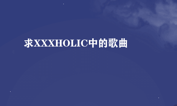 求XXXHOLIC中的歌曲