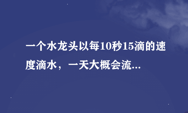 一个水龙头以每10秒15滴的速度滴水，一天大概会流失多少升水？