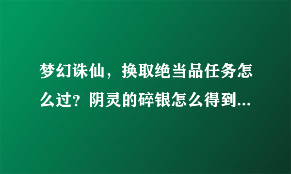 梦幻诛仙，换取绝当品任务怎么过？阴灵的碎银怎么得到？高人指教谢谢啦！（新手急需）