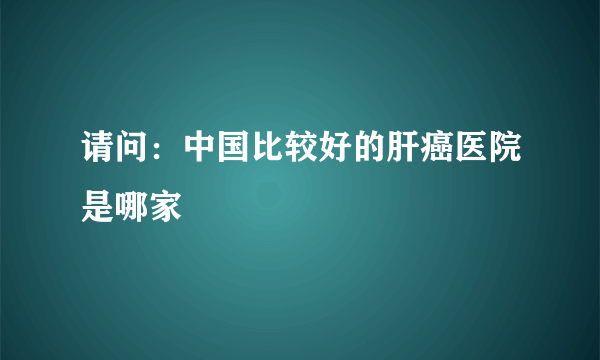 请问：中国比较好的肝癌医院是哪家