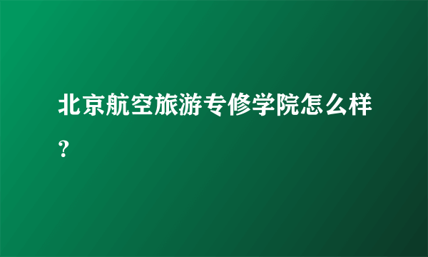 北京航空旅游专修学院怎么样？