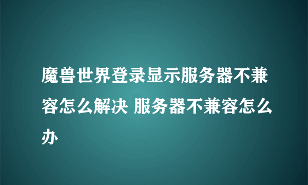 魔兽世界登录显示服务器不兼容怎么解决 服务器不兼容怎么办