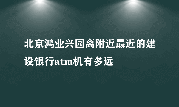 北京鸿业兴园离附近最近的建设银行atm机有多远