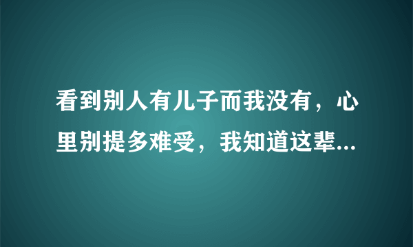 看到别人有儿子而我没有，心里别提多难受，我知道这辈子我都不会有了，老天我恨你