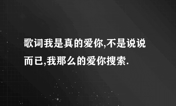 歌词我是真的爱你,不是说说而已,我那么的爱你搜索.