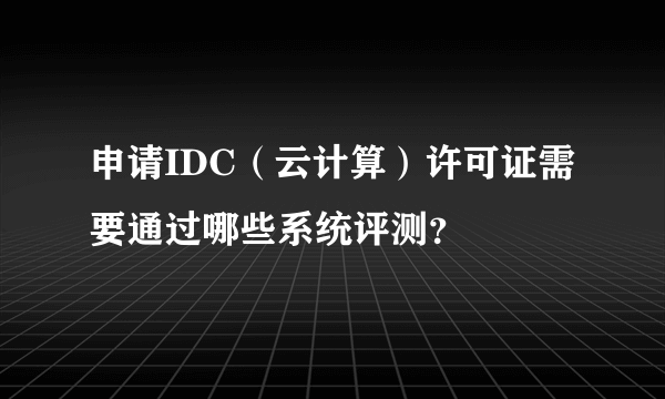 申请IDC（云计算）许可证需要通过哪些系统评测？