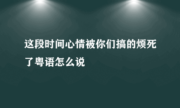 这段时间心情被你们搞的烦死了粤语怎么说