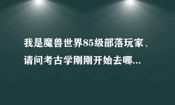 我是魔兽世界85级部落玩家、请问考古学刚刚开始去哪里练？最好有地图。