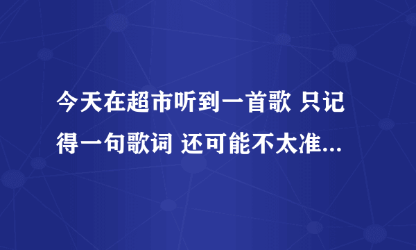 今天在超市听到一首歌 只记得一句歌词 还可能不太准确 哪位大侠帮帮我看看是什么歌好吗