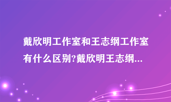 戴欣明工作室和王志纲工作室有什么区别?戴欣明王志纲都是中国著名的战略咨询专家啊