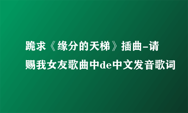 跪求《缘分的天梯》插曲-请赐我女友歌曲中de中文发音歌词