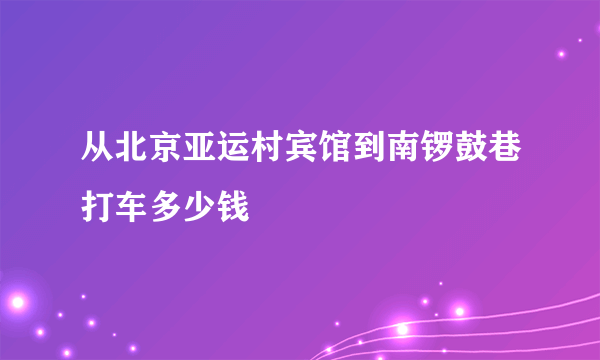 从北京亚运村宾馆到南锣鼓巷打车多少钱