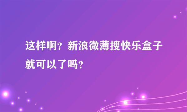 这样啊？新浪微薄搜快乐盒子就可以了吗？