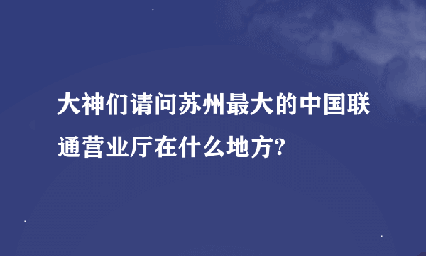 大神们请问苏州最大的中国联通营业厅在什么地方?